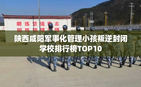 陕西咸阳军事化管理小孩叛逆封闭学校排行榜TOP10