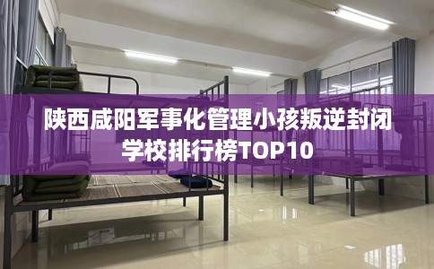 陕西咸阳军事化管理小孩叛逆封闭学校排行榜TOP10