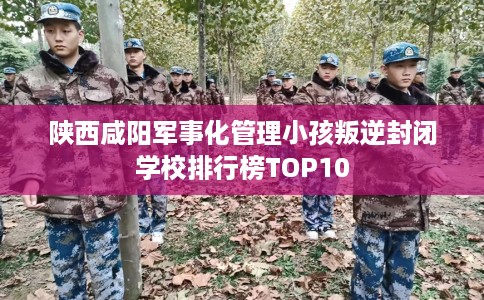 陕西咸阳军事化管理小孩叛逆封闭学校排行榜TOP10