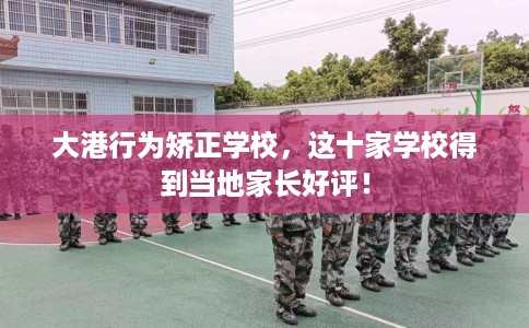 大港行为矫正学校，这十家学校得到当地家长好评！