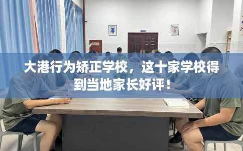 大港行为矫正学校，这十家学校得到当地家长好评！