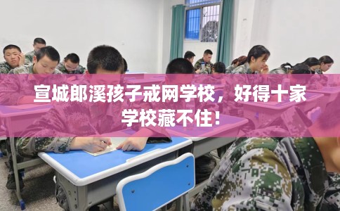 宣城郎溪孩子戒网学校，好得十家学校藏不住！