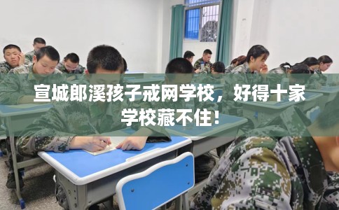宣城郎溪孩子戒网学校，好得十家学校藏不住！