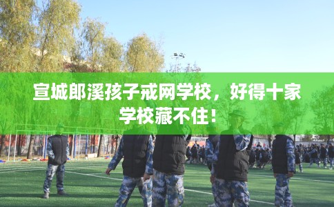 宣城郎溪孩子戒网学校，好得十家学校藏不住！