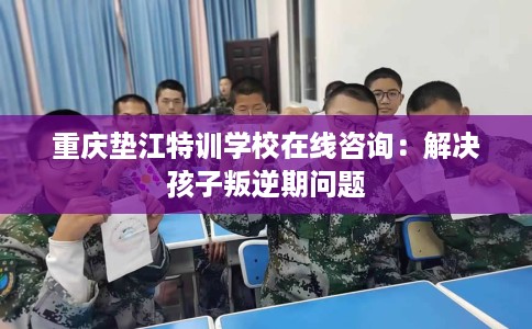 重庆垫江特训学校在线咨询：解决孩子叛逆期问题