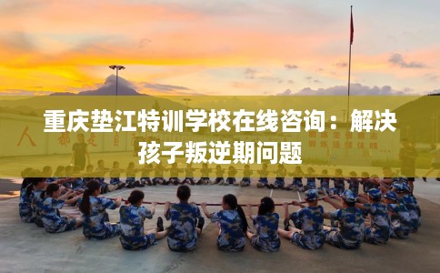 重庆垫江特训学校在线咨询：解决孩子叛逆期问题