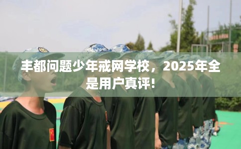 丰都问题少年戒网学校,2025年全是用户真评! 丰都问题少年戒网学校,2025年全是用户真评!