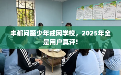 丰都问题少年戒网学校,2025年全是用户真评! 丰都问题少年戒网学校,2025年全是用户真评!