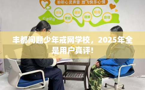 丰都问题少年戒网学校,2025年全是用户真评! 丰都问题少年戒网学校,2025年全是用户真评!