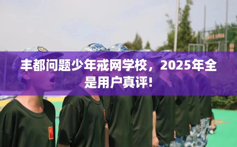 丰都问题少年戒网学校,2025年全是用户真评! 丰都问题少年戒网学校,2025年全是用户真评!