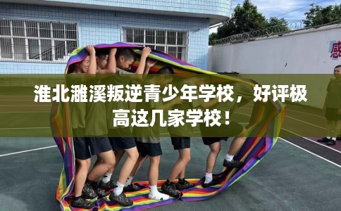 淮北濉溪叛逆青少年学校,好评极高这几家学校! 淮北濉溪叛逆青少年学校,好评极高这几家学校!