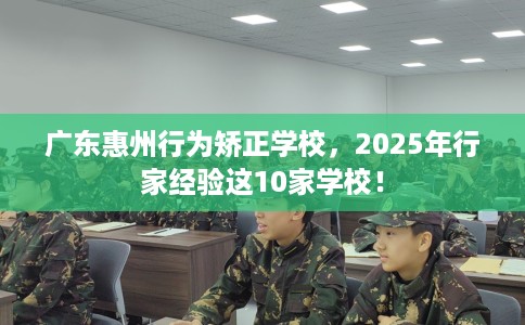 广东惠州行为矫正学校，2025年行家经验这10家学校！