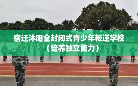 宿迁沐阳全封闭式青少年叛逆学校（培养独立能力）