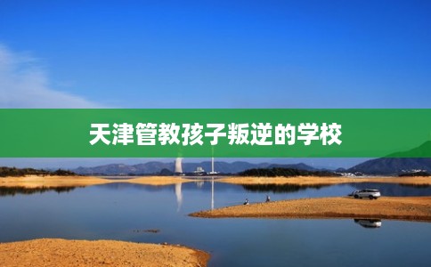 天津管教孩子叛逆的学校