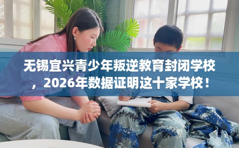 无锡宜兴青少年叛逆教育封闭学校，2026年数据证明这十家学校！
