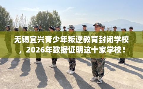无锡宜兴青少年叛逆教育封闭学校，2026年数据证明这十家学校！