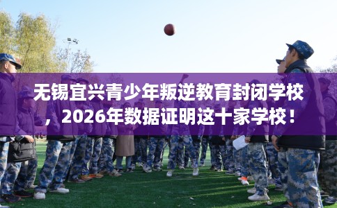 无锡宜兴青少年叛逆教育封闭学校，2026年数据证明这十家学校！