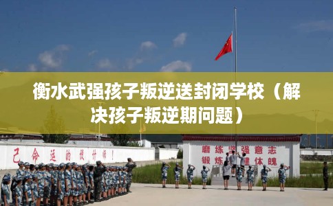 衡水武强孩子叛逆送封闭学校（解决孩子叛逆期问题）