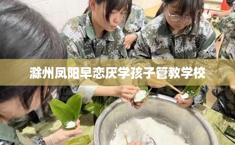 滁州凤阳早恋厌学孩子管教学校