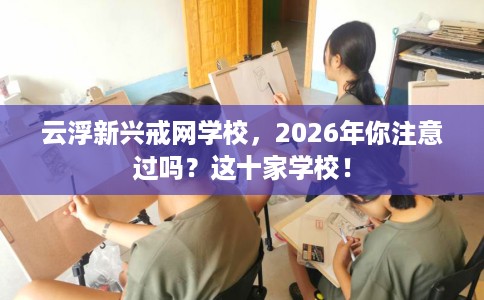 云浮新兴戒网学校，2026年你注意过吗？这十家学校！