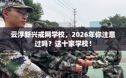 云浮新兴戒网学校，2026年你注意过吗？这十家学校！