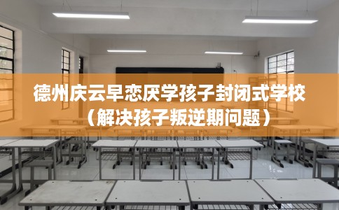 德州庆云早恋厌学孩子封闭式学校（解决孩子叛逆期问题）