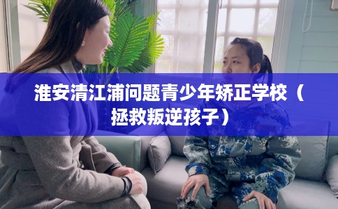 淮安清江浦问题青少年矫正学校（拯救叛逆孩子）