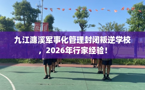 九江濂溪军事化管理封闭叛逆学校，2026年行家经验！
