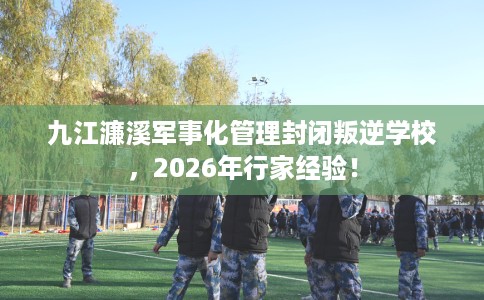 九江濂溪军事化管理封闭叛逆学校，2026年行家经验！