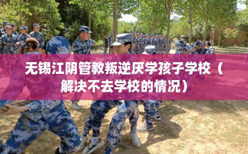 无锡江阴管教叛逆厌学孩子学校（解决不去学校的情况）