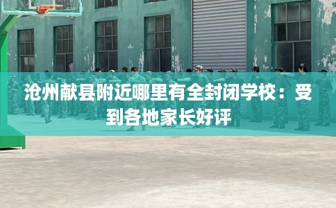 沧州献县附近哪里有全封闭学校：受到各地家长好评