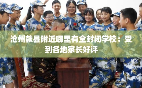 沧州献县附近哪里有全封闭学校：受到各地家长好评