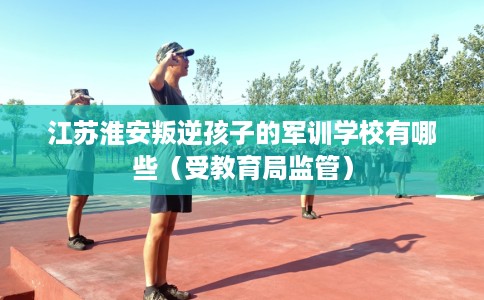 江苏淮安叛逆孩子的军训学校有哪些（受教育局监管）