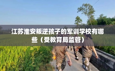 江苏淮安叛逆孩子的军训学校有哪些（受教育局监管）