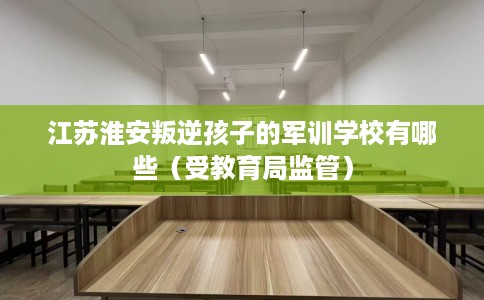 江苏淮安叛逆孩子的军训学校有哪些（受教育局监管）