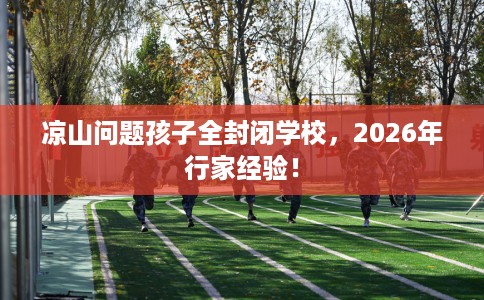 凉山问题孩子全封闭学校，2026年行家经验！