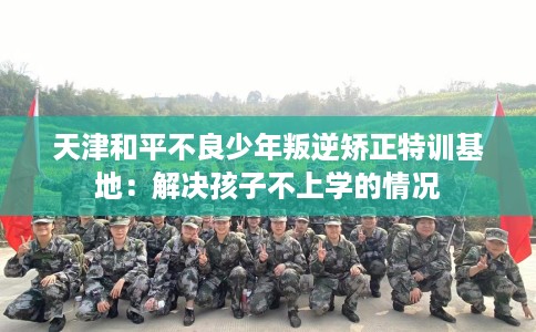 天津和平不良少年叛逆矫正特训基地：解决孩子不上学的情况
