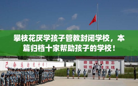 攀枝花厌学孩子管教封闭学校，本篇归档十家帮助孩子的学校！