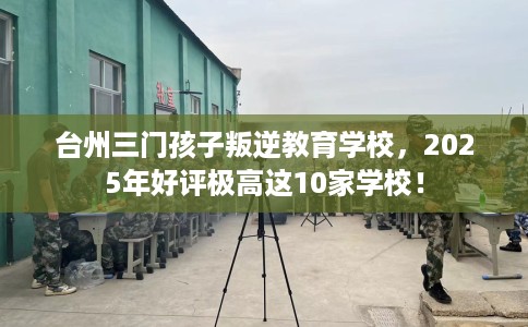 台州三门孩子叛逆教育学校，2025年好评极高这10家学校！