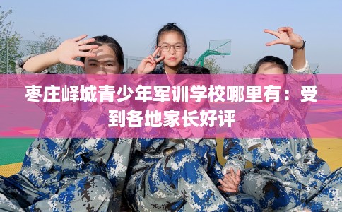 枣庄峄城青少年军训学校哪里有：受到各地家长好评