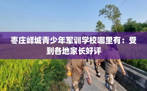 枣庄峄城青少年军训学校哪里有：受到各地家长好评