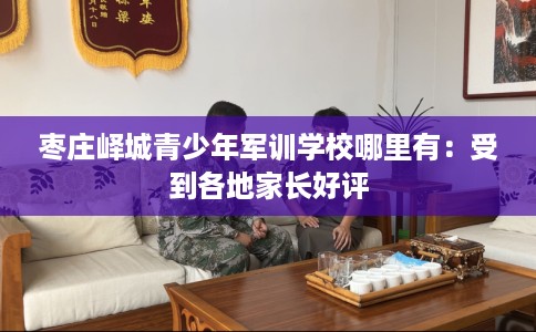 枣庄峄城青少年军训学校哪里有：受到各地家长好评