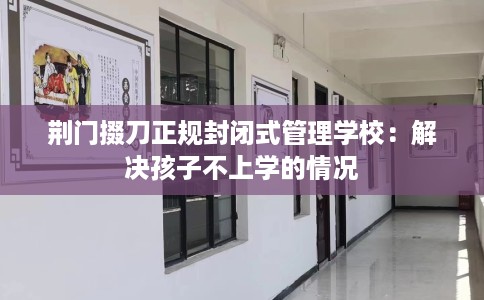 荆门掇刀正规封闭式管理学校：解决孩子不上学的情况