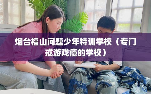烟台福山问题少年特训学校（专门戒游戏瘾的学校）