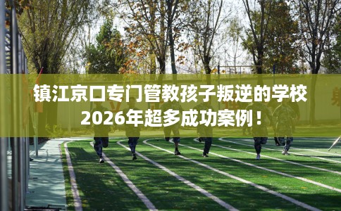 镇江京口专门管教孩子叛逆的学校2026年超多成功案例！