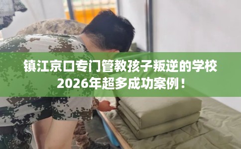 镇江京口专门管教孩子叛逆的学校2026年超多成功案例！