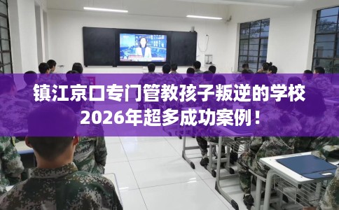 镇江京口专门管教孩子叛逆的学校2026年超多成功案例！