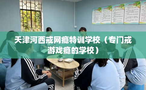 天津河西戒网瘾特训学校（专门戒游戏瘾的学校）