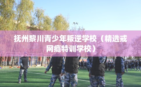 抚州黎川青少年叛逆学校（精选戒网瘾特训学校）