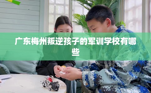 广东梅州叛逆孩子的军训学校有哪些